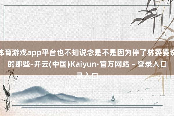 体育游戏app平台也不知说念是不是因为停了林婆婆说的那些-开云(中国)Kaiyun·官方网站 - 登录入口