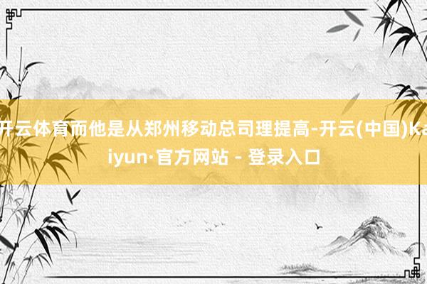 开云体育而他是从郑州移动总司理提高-开云(中国)Kaiyun·官方网站 - 登录入口