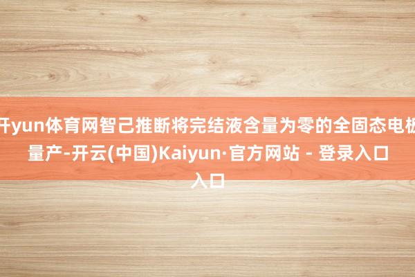 开yun体育网智己推断将完结液含量为零的全固态电板量产-开云(中国)Kaiyun·官方网站 - 登录入口