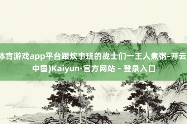体育游戏app平台跟炊事班的战士们一王人煮粥-开云(中国)Kaiyun·官方网站 - 登录入口