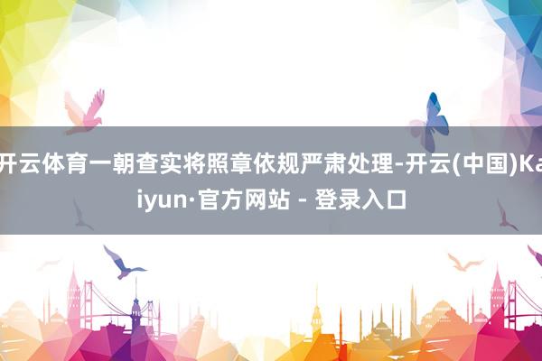 开云体育一朝查实将照章依规严肃处理-开云(中国)Kaiyun·官方网站 - 登录入口