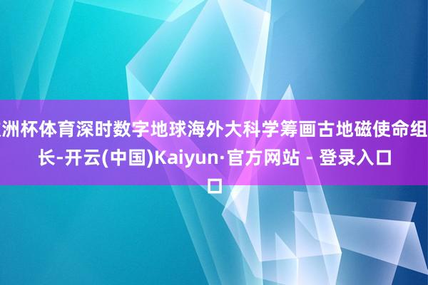欧洲杯体育深时数字地球海外大科学筹画古地磁使命组组长-开云(中国)Kaiyun·官方网站 - 登录入口