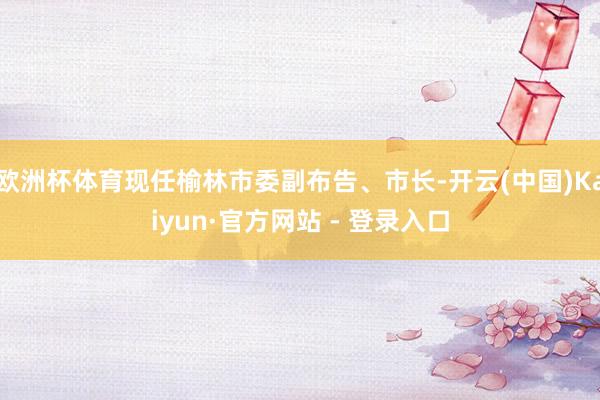 欧洲杯体育现任榆林市委副布告、市长-开云(中国)Kaiyun·官方网站 - 登录入口