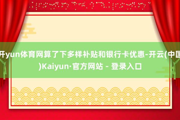 开yun体育网算了下多样补贴和银行卡优惠-开云(中国)Kaiyun·官方网站 - 登录入口