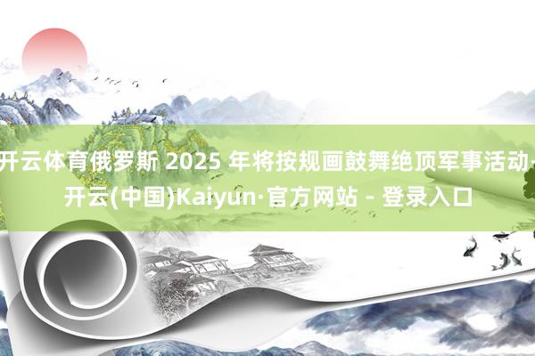 开云体育俄罗斯 2025 年将按规画鼓舞绝顶军事活动-开云(中国)Kaiyun·官方网站 - 登录入口
