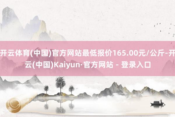 开云体育(中国)官方网站最低报价165.00元/公斤-开云(中国)Kaiyun·官方网站 - 登录入口