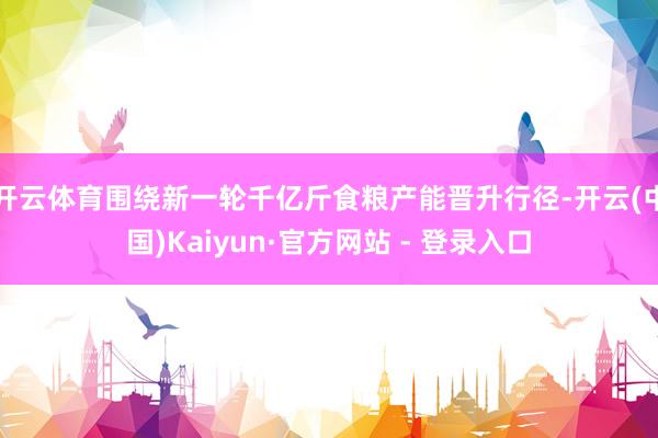开云体育围绕新一轮千亿斤食粮产能晋升行径-开云(中国)Kaiyun·官方网站 - 登录入口