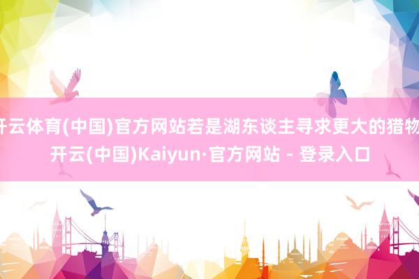 开云体育(中国)官方网站若是湖东谈主寻求更大的猎物-开云(中国)Kaiyun·官方网站 - 登录入口