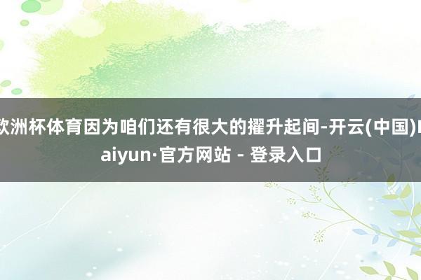 欧洲杯体育因为咱们还有很大的擢升起间-开云(中国)Kaiyun·官方网站 - 登录入口
