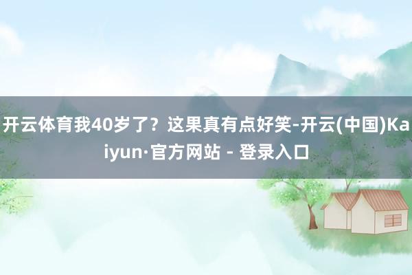 开云体育我40岁了？这果真有点好笑-开云(中国)Kaiyun·官方网站 - 登录入口