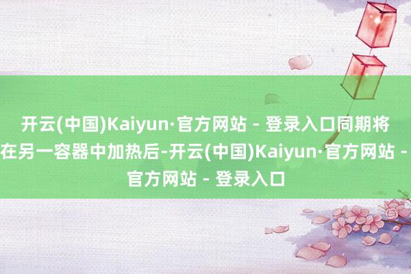 开云(中国)Kaiyun·官方网站 - 登录入口同期将水相原料在另一容器中加热后-开云(中国)Kaiyun·官方网站 - 登录入口