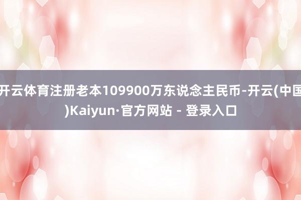 开云体育注册老本109900万东说念主民币-开云(中国)Kaiyun·官方网站 - 登录入口