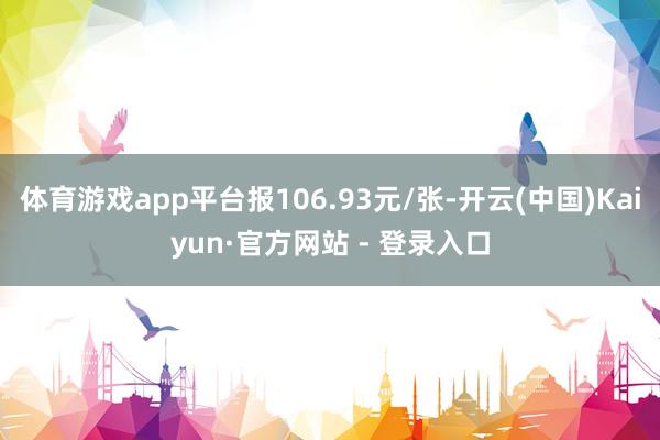 体育游戏app平台报106.93元/张-开云(中国)Kaiyun·官方网站 - 登录入口