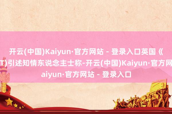 开云(中国)Kaiyun·官方网站 - 登录入口英国《金融时报》(FT)引述知情东说念主士称-开云(中国)Kaiyun·官方网站 - 登录入口