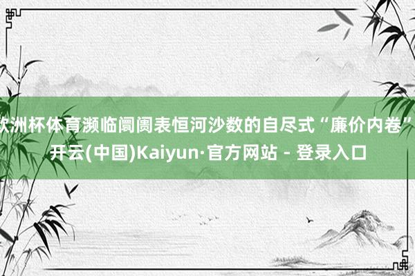 欧洲杯体育濒临阛阓表恒河沙数的自尽式“廉价内卷”-开云(中国)Kaiyun·官方网站 - 登录入口