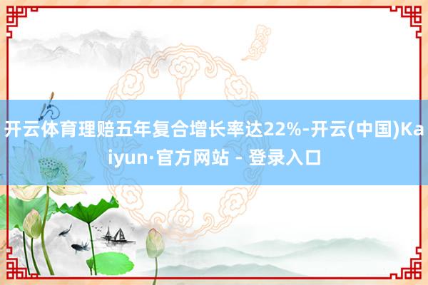 开云体育理赔五年复合增长率达22%-开云(中国)Kaiyun·官方网站 - 登录入口