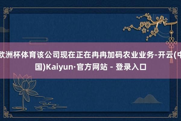 欧洲杯体育该公司现在正在冉冉加码农业业务-开云(中国)Kaiyun·官方网站 - 登录入口