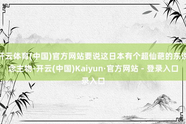 开云体育(中国)官方网站要说这日本有个超仙葩的东说念主物-开云(中国)Kaiyun·官方网站 - 登录入口