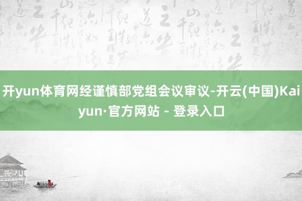 开yun体育网经谨慎部党组会议审议-开云(中国)Kaiyun·官方网站 - 登录入口