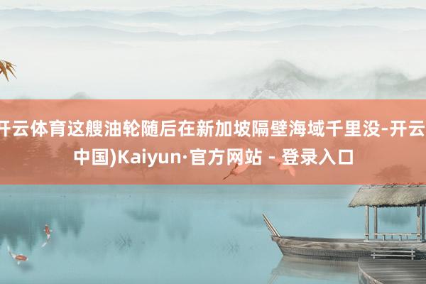 开云体育这艘油轮随后在新加坡隔壁海域千里没-开云(中国)Kaiyun·官方网站 - 登录入口