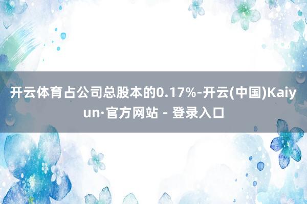 开云体育占公司总股本的0.17%-开云(中国)Kaiyun·官方网站 - 登录入口