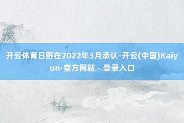 开云体育日野在2022年3月承认-开云(中国)Kaiyun·官方网站 - 登录入口