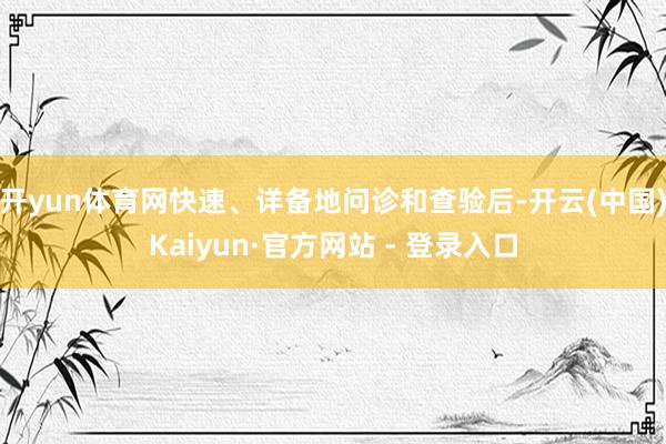 开yun体育网快速、详备地问诊和查验后-开云(中国)Kaiyun·官方网站 - 登录入口