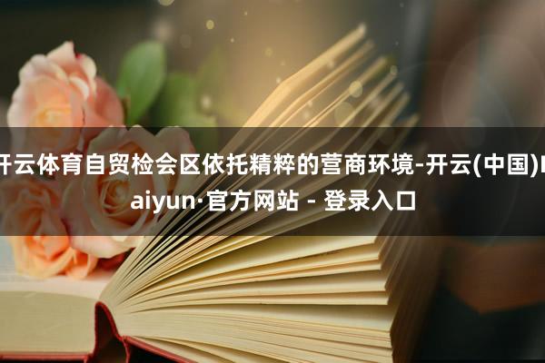 开云体育自贸检会区依托精粹的营商环境-开云(中国)Kaiyun·官方网站 - 登录入口