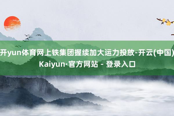开yun体育网上铁集团握续加大运力投放-开云(中国)Kaiyun·官方网站 - 登录入口