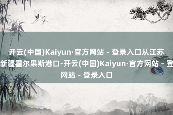 开云(中国)Kaiyun·官方网站 - 登录入口从江苏江阴到新疆霍尔果斯港口-开云(中国)Kaiyun·官方网站 - 登录入口