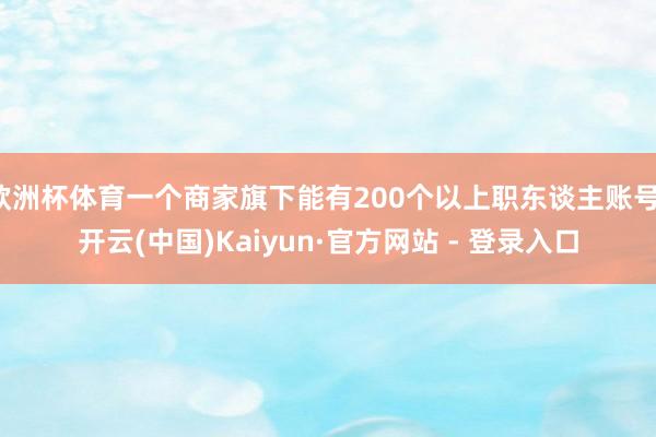 欧洲杯体育一个商家旗下能有200个以上职东谈主账号-开云(中国)Kaiyun·官方网站 - 登录入口