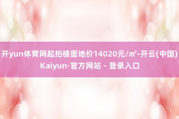 开yun体育网起拍楼面地价14020元/㎡-开云(中国)Kaiyun·官方网站 - 登录入口