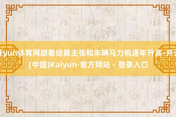 开yun体育网跟着结算主张和车辆马力税逐年升高-开云(中国)Kaiyun·官方网站 - 登录入口