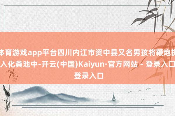 体育游戏app平台四川内江市资中县又名男孩将鞭炮扔入化粪池中-开云(中国)Kaiyun·官方网站 - 登录入口