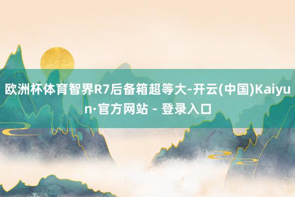 欧洲杯体育智界R7后备箱超等大-开云(中国)Kaiyun·官方网站 - 登录入口