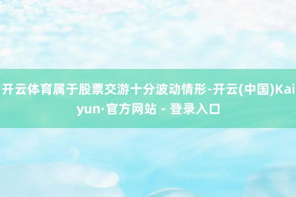 开云体育属于股票交游十分波动情形-开云(中国)Kaiyun·官方网站 - 登录入口