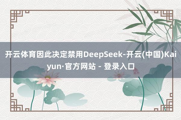 开云体育因此决定禁用DeepSeek-开云(中国)Kaiyun·官方网站 - 登录入口