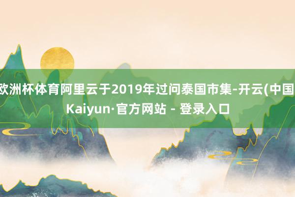 欧洲杯体育阿里云于2019年过问泰国市集-开云(中国)Kaiyun·官方网站 - 登录入口