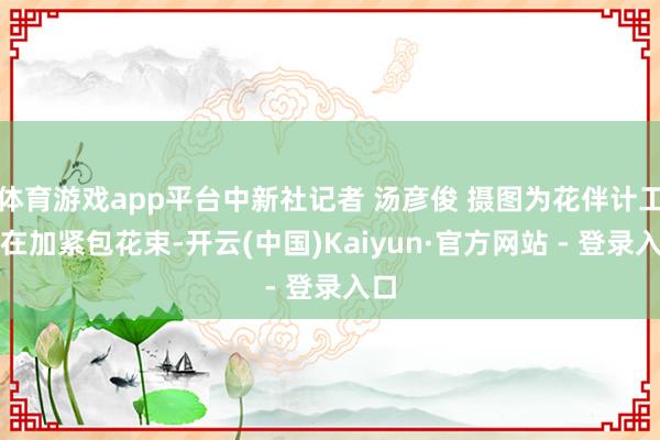 体育游戏app平台中新社记者 汤彦俊 摄图为花伴计工正在加紧包花束-开云(中国)Kaiyun·官方网站 - 登录入口