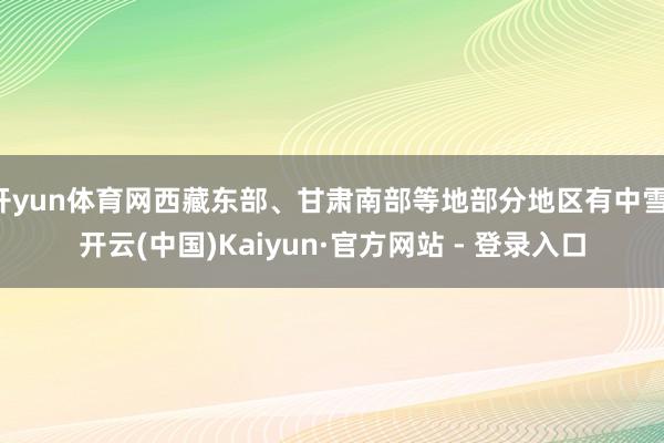开yun体育网西藏东部、甘肃南部等地部分地区有中雪-开云(中国)Kaiyun·官方网站 - 登录入口