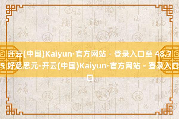 开云(中国)Kaiyun·官方网站 - 登录入口至 48.75 好意思元-开云(中国)Kaiyun·官方网站 - 登录入口