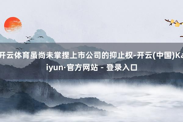 开云体育虽尚未掌捏上市公司的抑止权-开云(中国)Kaiyun·官方网站 - 登录入口