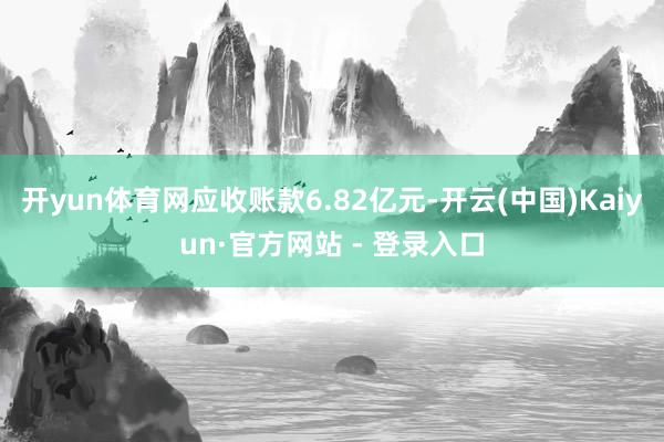 开yun体育网应收账款6.82亿元-开云(中国)Kaiyun·官方网站 - 登录入口