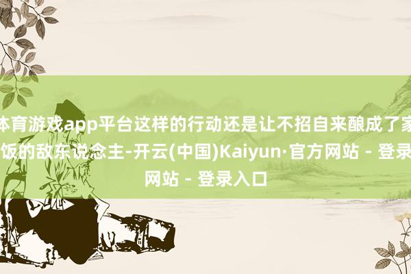体育游戏app平台这样的行动还是让不招自来酿成了家常便饭的敌东说念主-开云(中国)Kaiyun·官方网站 - 登录入口