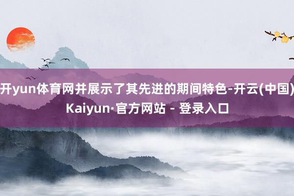 开yun体育网并展示了其先进的期间特色-开云(中国)Kaiyun·官方网站 - 登录入口