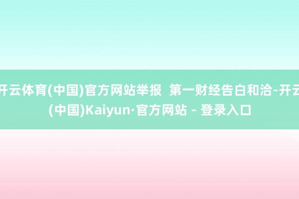 开云体育(中国)官方网站举报 第一财经告白和洽-开云(中国)Kaiyun·官方网站 - 登录入口