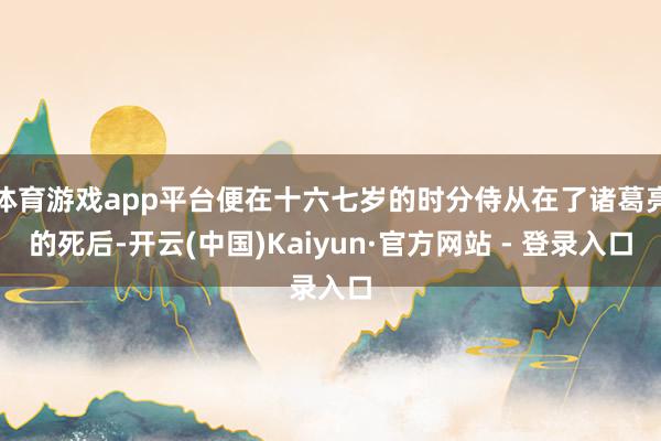体育游戏app平台便在十六七岁的时分侍从在了诸葛亮的死后-开云(中国)Kaiyun·官方网站 - 登录入口