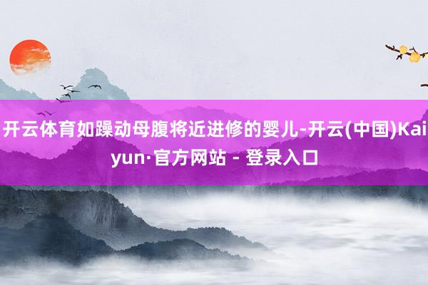 开云体育如躁动母腹将近进修的婴儿-开云(中国)Kaiyun·官方网站 - 登录入口