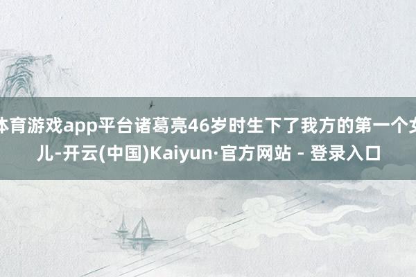 体育游戏app平台诸葛亮46岁时生下了我方的第一个女儿-开云(中国)Kaiyun·官方网站 - 登录入口