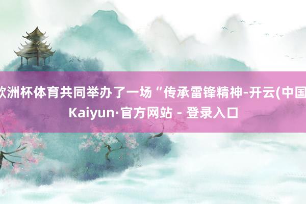 欧洲杯体育共同举办了一场“传承雷锋精神-开云(中国)Kaiyun·官方网站 - 登录入口
